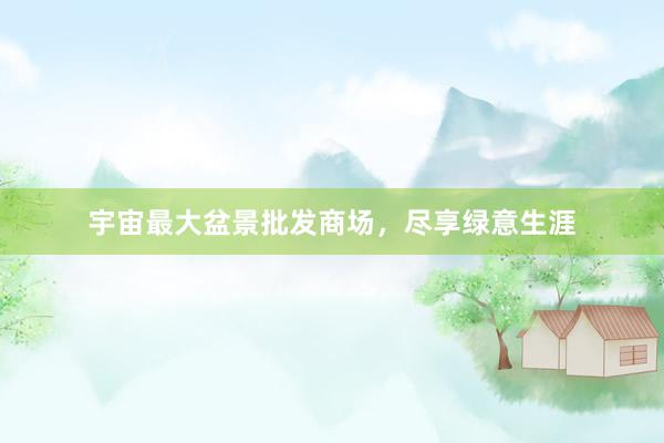 宇宙最大盆景批发商场，尽享绿意生涯