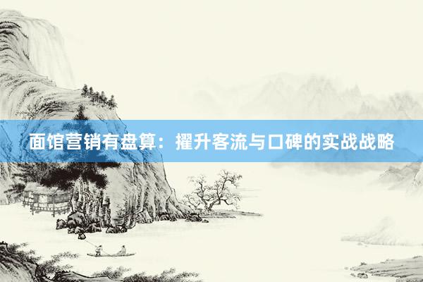 面馆营销有盘算：擢升客流与口碑的实战战略